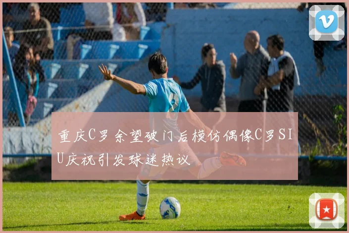 重庆C罗余望破门后模仿偶像C罗SIU庆祝引发球迷热议