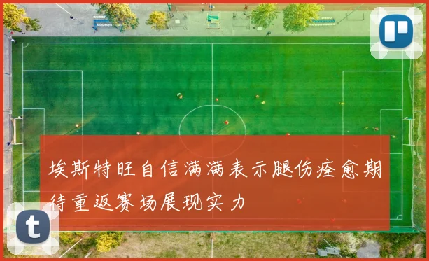 埃斯特旺自信满满表示腿伤痊愈期待重返赛场展现实力