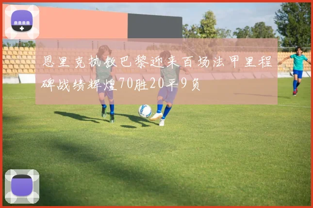恩里克执教巴黎迎来百场法甲里程碑战绩辉煌70胜20平9负