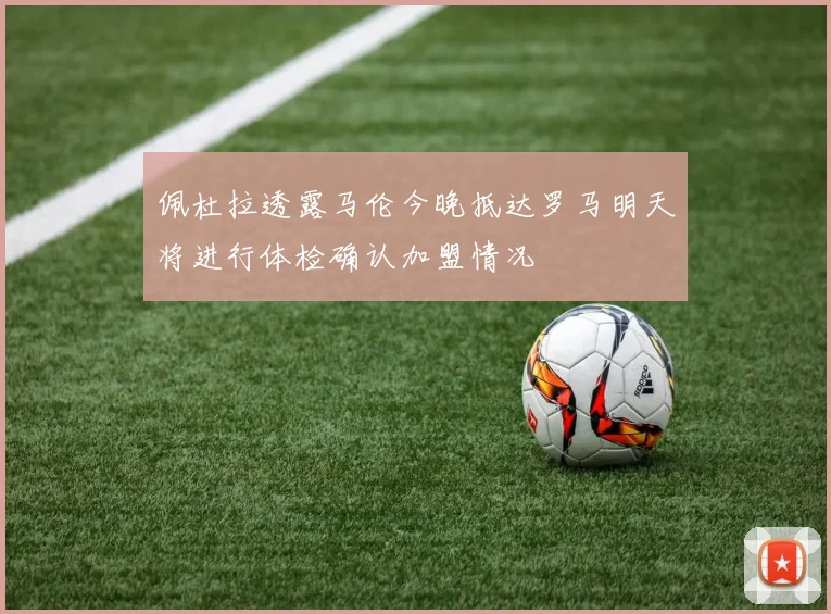 佩杜拉透露马伦今晚抵达罗马明天将进行体检确认加盟情况