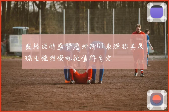 戴格诺特盛赞詹姆斯G1表现称其展现出强烈侵略性值得肯定