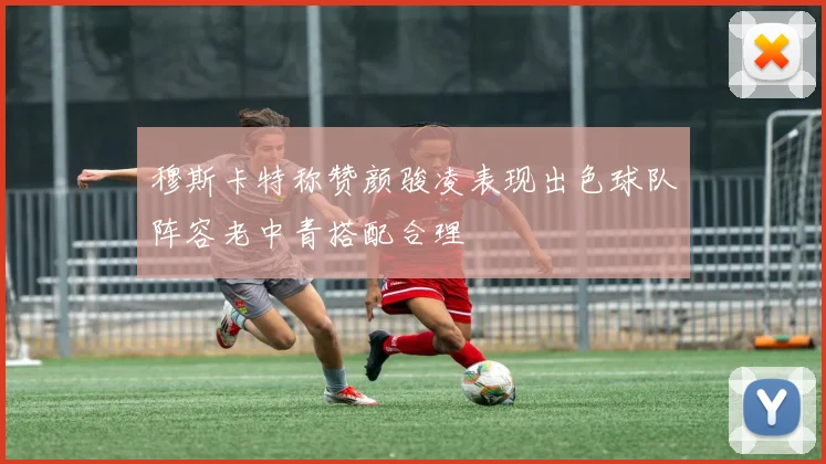 穆斯卡特称赞颜骏凌表现出色球队阵容老中青搭配合理