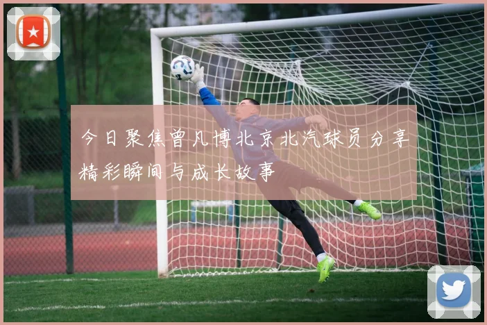今日聚焦曾凡博北京北汽球员分享精彩瞬间与成长故事