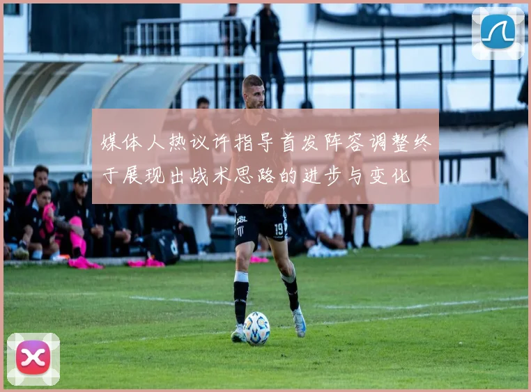 媒体人热议许指导首发阵容调整终于展现出战术思路的进步与变化