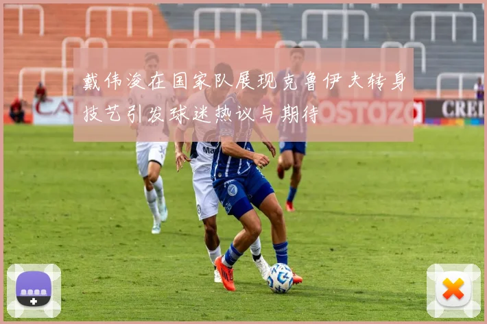 戴伟浚在国家队展现克鲁伊夫转身技艺引发球迷热议与期待